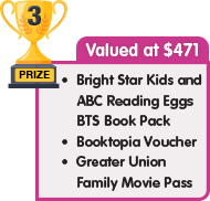 3rd Prize - valued at $471 - Bright Star Kids and ABC Reading Eggs BTS Book Pack plus Booktopia Voucher plus Greater Union Family Movie Pass