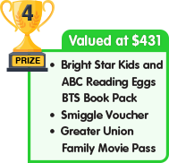4th Prize - valued at $431 - Bright Star Kids and ABC Reading Eggs BTS Book Pack plus Smiggle Voucher plus Greater Union Family Movie Pass